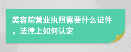 美容院营业执照需要什么证件，法律上如何认定