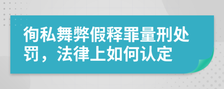 徇私舞弊假释罪量刑处罚，法律上如何认定