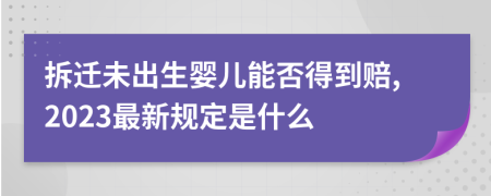 拆迁未出生婴儿能否得到赔,2023最新规定是什么