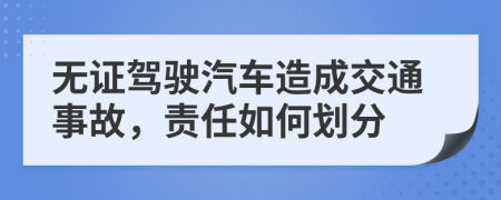 无证驾驶汽车造成交通事故，责任如何划分