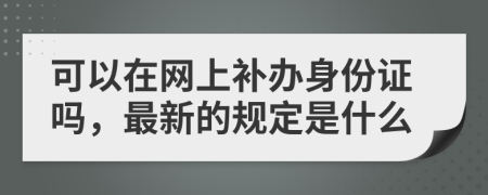 可以在网上补办身份证吗，最新的规定是什么