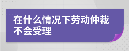 在什么情况下劳动仲裁不会受理