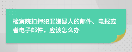 检察院扣押犯罪嫌疑人的邮件、电报或者电子邮件，应该怎么办