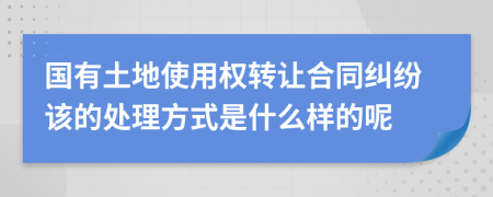 国有土地使用权转让合同纠纷该的处理方式是什么样的呢