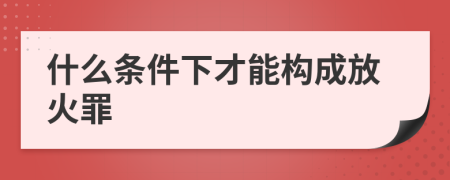 什么条件下才能构成放火罪