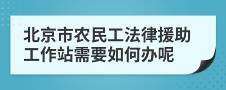 北京市农民工法律援助工作站需要如何办呢