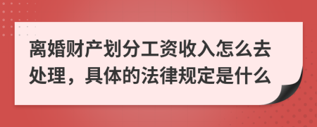 离婚财产划分工资收入怎么去处理，具体的法律规定是什么