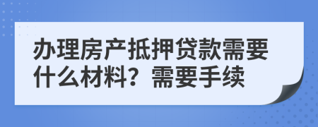 办理房产抵押贷款需要什么材料？需要手续