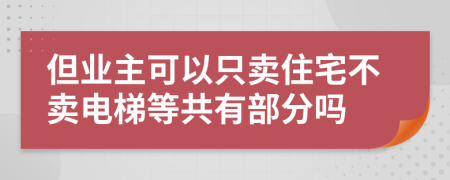 但业主可以只卖住宅不卖电梯等共有部分吗