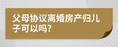 父母协议离婚房产归儿子可以吗?