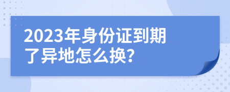 2023年身份证到期了异地怎么换？