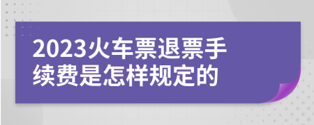 2023火车票退票手续费是怎样规定的