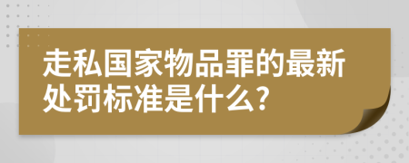 走私国家物品罪的最新处罚标准是什么?