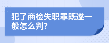 犯了商检失职罪既遂一般怎么判?