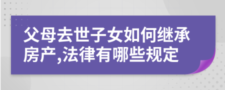 父母去世子女如何继承房产,法律有哪些规定