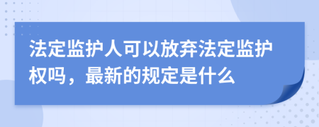 法定监护人可以放弃法定监护权吗，最新的规定是什么