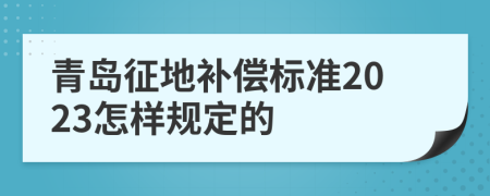 青岛征地补偿标准2023怎样规定的