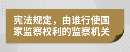 宪法规定，由谁行使国家监察权利的监察机关