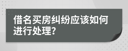 借名买房纠纷应该如何进行处理？