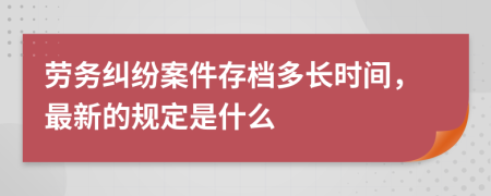 劳务纠纷案件存档多长时间，最新的规定是什么