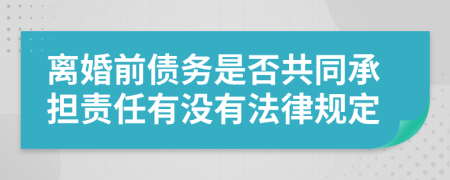 离婚前债务是否共同承担责任有没有法律规定