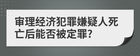 审理经济犯罪嫌疑人死亡后能否被定罪?