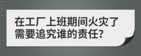 在工厂上班期间火灾了需要追究谁的责任？