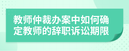 教师仲裁办案中如何确定教师的辞职诉讼期限