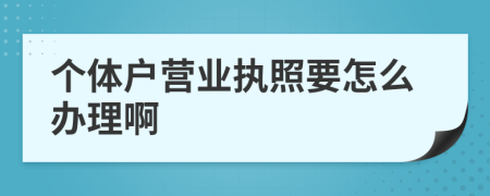 个体户营业执照要怎么办理啊