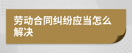 劳动合同纠纷应当怎么解决