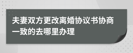 夫妻双方更改离婚协议书协商一致的去哪里办理