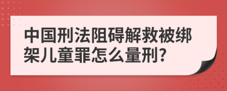 中国刑法阻碍解救被绑架儿童罪怎么量刑?