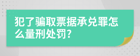 犯了骗取票据承兑罪怎么量刑处罚?