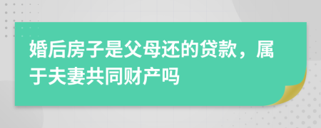 婚后房子是父母还的贷款，属于夫妻共同财产吗