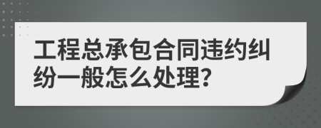 工程总承包合同违约纠纷一般怎么处理？