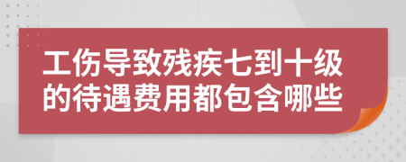 工伤导致残疾七到十级的待遇费用都包含哪些
