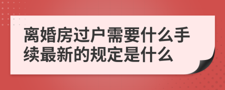 离婚房过户需要什么手续最新的规定是什么