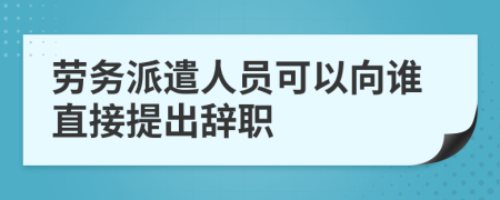 劳务派遣人员可以向谁直接提出辞职