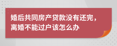 婚后共同房产贷款没有还完，离婚不能过户该怎么办