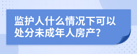 监护人什么情况下可以处分未成年人房产？