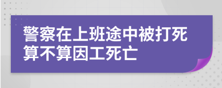 警察在上班途中被打死算不算因工死亡