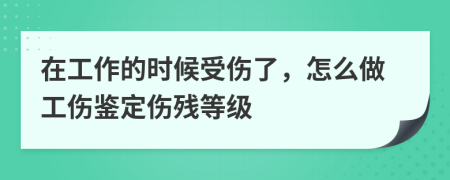 在工作的时候受伤了，怎么做工伤鉴定伤残等级