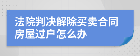 法院判决解除买卖合同房屋过户怎么办