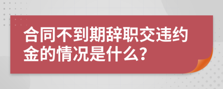 合同不到期辞职交违约金的情况是什么？