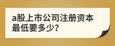 a股上市公司注册资本最低要多少？