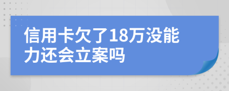 信用卡欠了18万没能力还会立案吗
