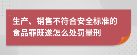 生产、销售不符合安全标准的食品罪既遂怎么处罚量刑