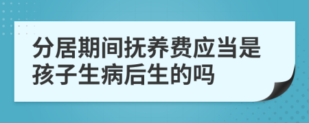 分居期间抚养费应当是孩子生病后生的吗