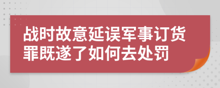 战时故意延误军事订货罪既遂了如何去处罚