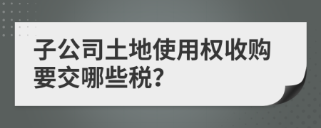 子公司土地使用权收购要交哪些税？